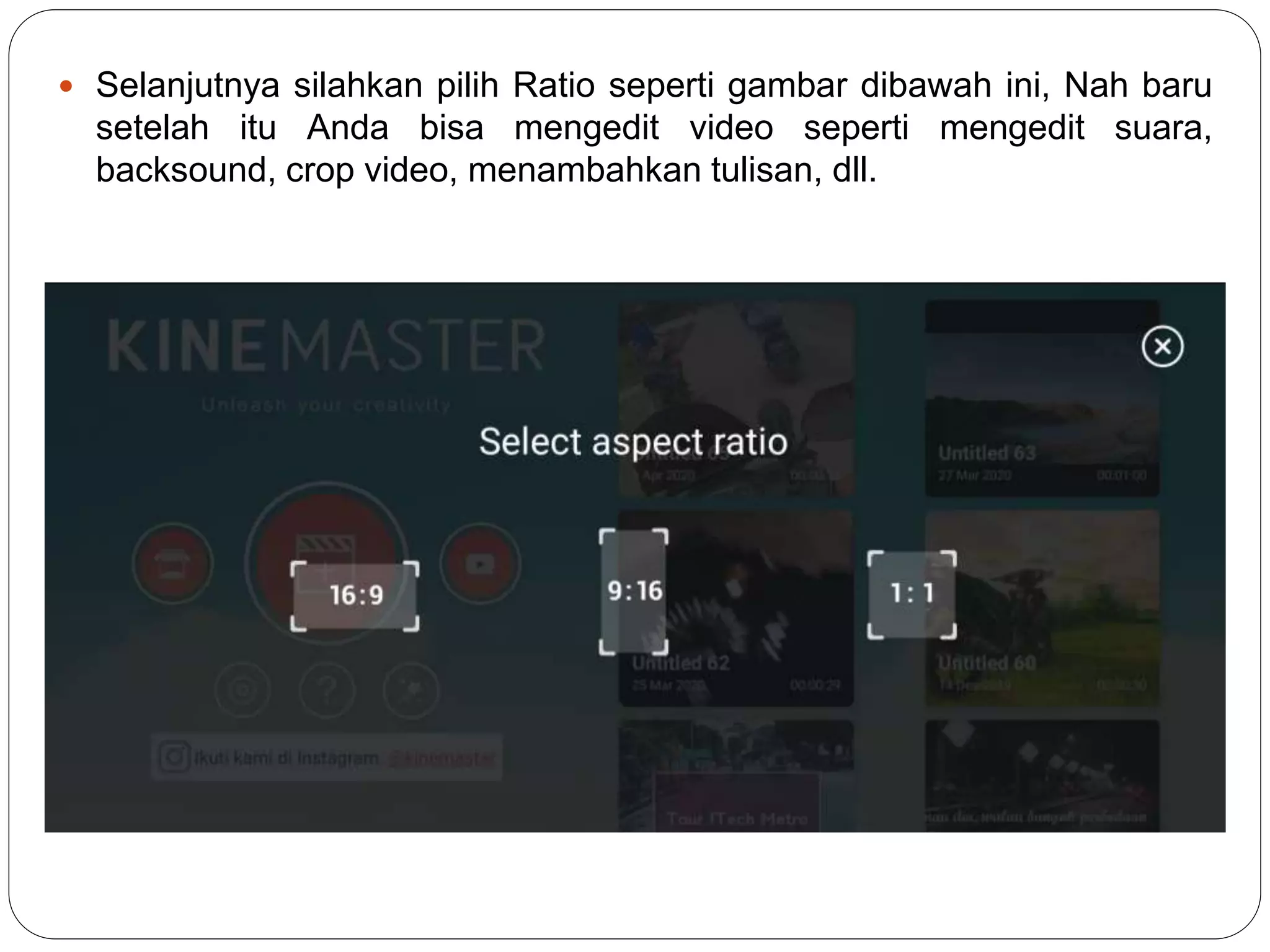  Selanjutnya silahkan pilih Ratio seperti gambar dibawah ini, Nah baru
setelah itu Anda bisa mengedit video seperti mengedit suara,
backsound, crop video, menambahkan tulisan, dll.
 