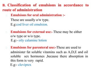 Emulsions for oral administration :-
These are usually o/w type.
E.g:cod liver oil emulsion.
Emulsions for external use:- These may be either
o/w type or w/o type.
E.g:- oily calamine lotion
Emulsions for parenteral use:-These are used to
administer fat soluble vitamins such as A,D,E and oil
soluble sex hormones ,because there absorption in
this form is very rapid.
E.g:- cleviprex
B. Classification of emulsions in accordance to
route of administration
 