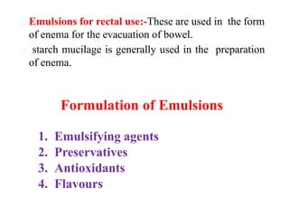 Emulsions for rectal use:-These are used in the form
of enema for the evacuation of bowel.
starch mucilage is generally used in the preparation
of enema.
Formulation of Emulsions
1. Emulsifying agents
2. Preservatives
3. Antioxidants
4. Flavours
 