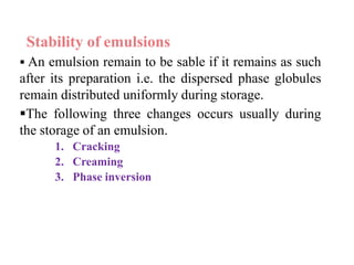 Stability of emulsions
 An emulsion remain to be sable if it remains as such
after its preparation i.e. the dispersed phase globules
remain distributed uniformly during storage.
The following three changes occurs usually during
the storage of an emulsion.
1. Cracking
2. Creaming
3. Phase inversion
 