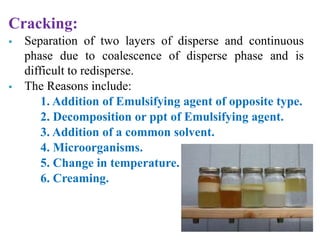 Cracking:
 Separation of two layers of disperse and continuous
phase due to coalescence of disperse phase and is
difficult to redisperse.
 The Reasons include:
1. Addition of Emulsifying agent of opposite type.
2. Decomposition or ppt of Emulsifying agent.
3. Addition of a common solvent.
4. Microorganisms.
5. Change in temperature.
6. Creaming.
 