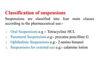 Classification of suspensions
Suspensions are classified into four main classes
according to the pharmaceutical use:-
1. Oral Suspensions e.g :- Tetracycline HCL
2. Parenteral Suspensions e.g:- procaine pencilline G
3. Ophthalmic Suspensions e.g:- 2-amino butanol
4. Suspensions for external use e.g;- calamine lotion
 