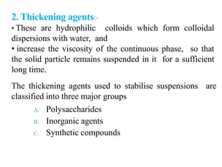 2. Thickening agents:-
• These are hydrophilic colloids which form colloidal
dispersions with water, and
• increase the viscosity of the continuous phase, so that
the solid particle remains suspended in it for a sufficient
long time.
The thickening agents used to stabilise suspensions are
classified into three major groups
A. Polysaccharides
B. Inorganic agents
C. Synthetic compounds
 