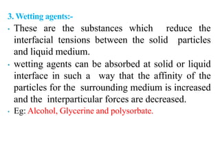 3. Wetting agents:-
• These are the substances which reduce the
interfacial tensions between the solid particles
and liquid medium.
• wetting agents can be absorbed at solid or liquid
interface in such a way that the affinity of the
particles for the surrounding medium is increased
and the interparticular forces are decreased.
• Eg: Alcohol, Glycerine and polysorbate.
 
