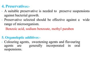 4. Preservatives:-
• A suitable preservative is needed to preserve suspensions
against bacterial growth.
• Preservative selected should be effective against a wide
range of microorganism.
Benzoic acid, sodium benzoate, methyl paraben
5. Organoleptic additives:-
• Colouring agents, sweetening agents and flavouring
agents are generally incorporated in oral
suspensions.
 