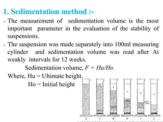 1. Sedimentation method :-
 The measurement of sedimentation volume is the most
important parameter in the evaluation of the stability of
suspensions.
 The suspension was made separately into 100ml measuring
cylinder and sedimentation volume was read after At
weakly intervals for 12 weeks.
Sedimentation volume, F = Hu/Ho
Where, Hu = Ultimate height,
Ho = Initial height
 