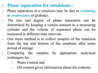 1. Phase separation for emulsions:-
 Phase separation in a emulsion may be due to creaming
or coalescence of globules.
 The rate and degree of phase separation can be
determined by keeping a certain amount in a measuring
cylinder and the volume of separated phase can be
measured at different time intervals.
 One more method is to collect samples of the emulsion
from the top and bottom of the emulsion after some
period of storage.
 Comparing the samples by appropriate analytical
techniques for
 Water content and
 Oil content gives information about the contents.
 