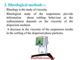 2. Rheological methods :-
• Rheology is the study of viscosity.
• Rheological study of the suspensions provide
information about settling behaviour as the
sedimentation depends on the viscosity of the
dispersion medium.
• A decrease in the viscosity of the suspension results
in the settling of the dispersed phase particles.
Brookfield viscometer
 