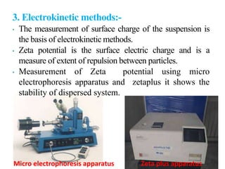 3. Electrokinetic methods:-
• The measurement of surface charge of the suspension is
the basis of electrokinetic methods.
• Zeta potential is the surface electric charge and is a
measure of extent of repulsion between particles.
• Measurement of Zeta potential using micro
electrophoresis apparatus and zetaplus it shows the
stability of dispersed system.
Micro electrophoresis apparatus Zeta plus apparatus
 