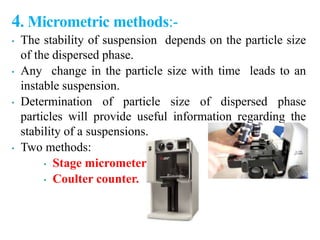 4. Micrometric methods:-
• The stability of suspension depends on the particle size
of the dispersed phase.
• Any change in the particle size with time leads to an
instable suspension.
• Determination of particle size of dispersed phase
particles will provide useful information regarding the
stability of a suspensions.
• Two methods:
• Stage micrometer
• Coulter counter.
 