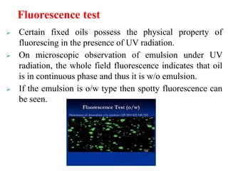  Certain fixed oils possess the physical property of
fluorescing in the presence of UV radiation.
 On microscopic observation of emulsion under UV
radiation, the whole field fluorescence indicates that oil
is in continuous phase and thus it is w/o emulsion.
 If the emulsion is o/w type then spotty fluorescence can
be seen.
Fluorescence test
 