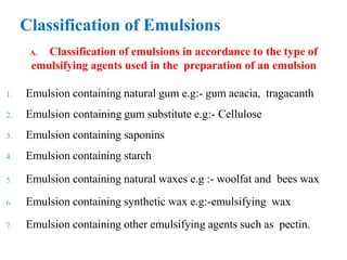A. Classification of emulsions in accordance to the type of
emulsifying agents used in the preparation of an emulsion
1. Emulsion containing natural gum e.g:- gum acacia, tragacanth
2. Emulsion containing gum substitute e.g:- Cellulose
3. Emulsion containing saponins
4. Emulsion containing starch
5. Emulsion containing natural waxes e.g :- woolfat and bees wax
6. Emulsion containing synthetic wax e.g:-emulsifying wax
7. Emulsion containing other emulsifying agents such as pectin.
Classification of Emulsions
 