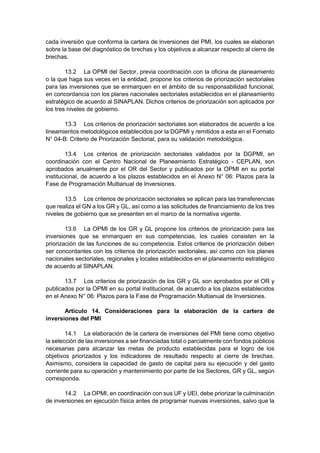 cada inversión que conforma la cartera de inversiones del PMI, los cuales se elaboran
sobre la base del diagnóstico de brechas y los objetivos a alcanzar respecto al cierre de
brechas.
13.2 La OPMI del Sector, previa coordinación con la oficina de planeamiento
o la que haga sus veces en la entidad, propone los criterios de priorización sectoriales
para las inversiones que se enmarquen en el ámbito de su responsabilidad funcional,
en concordancia con los planes nacionales sectoriales establecidos en el planeamiento
estratégico de acuerdo al SINAPLAN. Dichos criterios de priorización son aplicados por
los tres niveles de gobierno.
13.3 Los criterios de priorización sectoriales son elaborados de acuerdo a los
lineamientos metodológicos establecidos por la DGPMI y remitidos a esta en el Formato
N° 04-B: Criterio de Priorización Sectorial, para su validación metodológica.
13.4 Los criterios de priorización sectoriales validados por la DGPMI, en
coordinación con el Centro Nacional de Planeamiento Estratégico - CEPLAN, son
aprobados anualmente por el OR del Sector y publicados por la OPMI en su portal
institucional, de acuerdo a los plazos establecidos en el Anexo N° 06: Plazos para la
Fase de Programación Multianual de Inversiones.
13.5 Los criterios de priorización sectoriales se aplican para las transferencias
que realiza el GN a los GR y GL, así como a las solicitudes de financiamiento de los tres
niveles de gobierno que se presenten en el marco de la normativa vigente.
13.6 La OPMI de los GR y GL propone los criterios de priorización para las
inversiones que se enmarquen en sus competencias, los cuales consisten en la
priorización de las funciones de su competencia. Estos criterios de priorización deben
ser concordantes con los criterios de priorización sectoriales, así como con los planes
nacionales sectoriales, regionales y locales establecidos en el planeamiento estratégico
de acuerdo al SINAPLAN.
13.7 Los criterios de priorización de los GR y GL son aprobados por el OR y
publicados por la OPMI en su portal institucional, de acuerdo a los plazos establecidos
en el Anexo N° 06: Plazos para la Fase de Programación Multianual de Inversiones.
Artículo 14. Consideraciones para la elaboración de la cartera de
inversiones del PMI
14.1 La elaboración de la cartera de inversiones del PMI tiene como objetivo
la selección de las inversiones a ser financiadas total o parcialmente con fondos públicos
necesarias para alcanzar las metas de producto establecidas para el logro de los
objetivos priorizados y los indicadores de resultado respecto al cierre de brechas.
Asimismo, considera la capacidad de gasto de capital para su ejecución y del gasto
corriente para su operación y mantenimiento por parte de los Sectores, GR y GL, según
corresponda.
14.2 La OPMI, en coordinación con sus UF y UEI, debe priorizar la culminación
de inversiones en ejecución física antes de programar nuevas inversiones, salvo que la
 