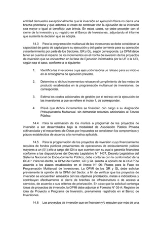 entidad demuestre excepcionalmente que la inversión en ejecución física no cierra una
brecha prioritaria y que además el costo de continuar con la ejecución de la inversión
sea mayor o igual al beneficio que brinda. En estos casos, se debe proceder con el
cierre de la inversión y su registro en el Banco de Inversiones, adjuntando el informe
que sustenta la decisión que se adopta.
14.3 Para la programación multianual de las inversiones se debe considerar la
capacidad de gasto de capital para su ejecución y del gasto corriente para su operación
y mantenimiento por parte de los Sectores, GR y GL, según corresponda. La OPMI debe
tener en cuenta el impacto de los incrementos en el monto de inversión de los proyectos
de inversión que se encuentran en la fase de Ejecución informados por la UF o la UEI,
según sea el caso, conforme a lo siguiente:
1. Identifica las inversiones cuya ejecución tendría un retraso para su inicio o
en el cronograma de ejecución previsto.
2. Determina si dichos incrementos retrasan el cumplimiento de las metas de
producto establecidas en la programación multianual de inversiones, de
corresponder.
3. Estima los costos adicionales de gestión por el retraso en la ejecución de
las inversiones a que se refiere el inciso 1, de corresponder.
4. Prevé que dichos incrementos se financien con cargo a su Asignación
Presupuestaria Multianual, sin demandar recursos adicionales al Tesoro
Público.
14.4 Para la estimación de los montos a programar de los proyectos de
inversión a ser desarrollados bajo la modalidad de Asociación Público Privada
cofinanciada y el mecanismo de Obras por Impuestos se consideran los compromisos y
plazos establecidos de acuerdo a la normativa aplicable.
14.5 Para la programación de los proyectos de inversión cuyo financiamiento
requiera de fondos públicos provenientes de operaciones de endeudamiento público
mayores a un (01) año a cargo del GN o que cuenten con su aval o garantía financiera
conforme a las disposiciones del Decreto Legislativo N° 1437, Decreto Legislativo del
Sistema Nacional de Endeudamiento Público, debe contarse con la conformidad de la
DGTP. Para tal efecto, la OPMI del Sector, GR y GL solicita la opinión de la DGTP de
acuerdo a los plazos establecidos en el Anexo N° 06: Plazos para la Fase de
Programación Multianual de Inversiones. La OPMI de los GR y GL debe solicitar
previamente la opinión de la OPMI del Sector, a fin de verificar que los proyectos de
inversión se encuentren alineados con los objetivos priorizados, metas e indicadores y
contribuyan efectivamente al cierre de brechas de infraestructura o de acceso a
servicios, de acuerdo a sus criterios de priorización. En caso que la solicitud contenga
ideas de proyectos de inversión, la OPMI debe adjuntar el Formato N° 05-A: Registro de
idea de Proyecto o Programa de Inversión, previamente registrado en el Banco de
Inversiones.
14.6 Los proyectos de inversión que se financien y/o ejecuten por más de una
 