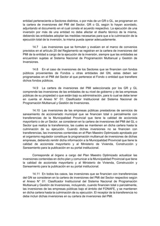 entidad perteneciente a Sectores distintos, o por más de un GR o GL, se programan en
la cartera de inversiones del PMI del Sector, GR o GL según lo hayan acordado,
adjuntando el documento en el cual consta el acuerdo respectivo. La ejecución de una
inversión por más de una entidad no debe afectar el diseño técnico de la misma,
debiendo las entidades adoptar las medidas necesarias para que a la culminación de la
ejecución total de la inversión, la misma pueda operar adecuadamente.
14.7 Las inversiones que se formulen y evalúen en el marco de convenios
previstos en el artículo 20 del Reglamento se registran en la cartera de inversiones del
PMI de la entidad a cargo de la ejecución de la inversión, siempre que las entidades se
encuentren sujetas al Sistema Nacional de Programación Multianual y Gestión de
Inversiones.
14.8 En el caso de inversiones de los Sectores que se financien con fondos
públicos provenientes de Fondos u otras entidades del GN, estas deben ser
programadas en el PMI del Sector al que pertenece el Fondo o entidad que transfiere
dichos fondos públicos.
14.9 La cartera de inversiones del PMI seleccionada por los GR y GL
comprende las inversiones de las entidades de su nivel de gobierno y de las empresas
públicas de su propiedad o que están bajo su administración, para lo cual se debe tener
en cuenta el Anexo N° 01: Clasificador Institucional del Sistema Nacional de
Programación Multianual y Gestión de Inversiones.
14.10 Las inversiones de las empresas públicas prestadoras de servicios de
saneamiento de accionariado municipal que se financian total o parcialmente con
transferencias de la Municipalidad Provincial que tiene la calidad de accionista
mayoritario o de un Sector, se consideran en la cartera de inversiones del PMI del GL o
Sector que realiza la transferencia, las cuales se mantienen en dicha cartera hasta la
culminación de su ejecución. Cuando dichas inversiones no se financien con
transferencias, las inversiones contenidas en el Plan Maestro Optimizado aprobado por
el organismo regulador constituye la programación multianual de inversiones de dichas
empresas, debiendo remitir dicha información a la Municipalidad Provincial que tiene la
calidad de accionista mayoritario y al Ministerio de Vivienda, Construcción y
Saneamiento para la publicación en su portal institucional.
Corresponde al órgano a cargo del Plan Maestro Optimizado actualizar las
inversiones contenidas en dicho plan y comunicar a la Municipalidad Provincial que tiene
la calidad de accionista mayoritario y al Ministerio de Vivienda, Construcción y
Saneamiento para la publicación en su portal institucional.
14.11 En todos los casos, las inversiones que se financien con transferencias
del GN se consideran en la cartera de inversiones del PMI del Sector respectivo según
el Anexo N° 01: Clasificador Institucional del Sistema Nacional de Programación
Multianual y Gestión de Inversiones, incluyendo, cuando financien total o parcialmente,
las inversiones de las empresas públicas bajo el ámbito del FONAFE, y se mantienen
en dicha cartera hasta la culminación de su ejecución. El receptor de la transferencia no
debe incluir dichas inversiones en su cartera de inversiones del PMI.
 
