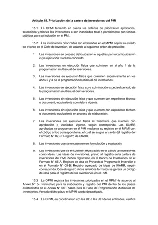 Artículo 15. Priorización de la cartera de inversiones del PMI
15.1 La OPMI teniendo en cuenta los criterios de priorización aprobados,
selecciona y prioriza las inversiones a ser financiadas total o parcialmente con fondos
públicos para su inclusión en el PMI.
15.2 Las inversiones priorizadas son ordenadas en el MPMI según su estado
de avance en el Ciclo de Inversión, de acuerdo al siguiente orden de prelación:
1. Las inversiones en proceso de liquidación o aquellas por iniciar liquidación
cuya ejecución física ha concluido.
2. Las inversiones en ejecución física que culminen en el año 1 de la
programación multianual de inversiones.
3. Las inversiones en ejecución física que culminen sucesivamente en los
años 2 y 3 de la programación multianual de inversiones.
4. Las inversiones en ejecución física cuya culminación exceda el periodo de
la programación multianual de inversiones.
5. Las inversiones sin ejecución física y que cuenten con expediente técnico
o documento equivalente completo y vigente.
6. Las inversiones sin ejecución física y que cuenten con expediente técnico
o documento equivalente en proceso de elaboración.
7. Las inversiones sin ejecución física ni financiera que cuenten con
aprobación o viabilidad vigente, según corresponda. Las IOARR
aprobadas se programan en el PMI mediante su registro en el MPMI con
el código único correspondiente, el cual se asigna a través del registro del
Formato N° 07-C: Registro de IOARR.
8. Las inversiones que se encuentren en formulación y evaluación.
9. Las inversiones que se encuentren registradas en el Banco de Inversiones
como ideas. Las ideas de inversiones, previo al registro en la cartera de
inversiones del PMI, deben registrarse en el Banco de Inversiones en el
Formato N° 05-A: Registro de idea de Proyecto o Programa de Inversión o
en el Formato N° 05-B: Registro agregado de ideas de IOARR, según
corresponda. Con el registro de los referidos formatos se genera un código
de idea para el registro de las inversiones en el PMI.
15.3 La OPMI registra las inversiones priorizadas en el MPMI de acuerdo al
Anexo N° 04: Instructivo para la elaboración y registro del PMI dentro de los plazos
establecidos en el Anexo N° 06: Plazos para la Fase de Programación Multianual de
Inversiones. Vencido dicho plazo el MPMI queda desactivado.
15.4 La OPMI, en coordinación con las UF o las UEI de las entidades, verifica
 