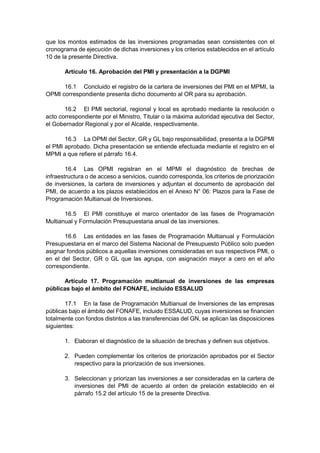 que los montos estimados de las inversiones programadas sean consistentes con el
cronograma de ejecución de dichas inversiones y los criterios establecidos en el artículo
10 de la presente Directiva.
Artículo 16. Aprobación del PMI y presentación a la DGPMI
16.1 Concluido el registro de la cartera de inversiones del PMI en el MPMI, la
OPMI correspondiente presenta dicho documento al OR para su aprobación.
16.2 El PMI sectorial, regional y local es aprobado mediante la resolución o
acto correspondiente por el Ministro, Titular o la máxima autoridad ejecutiva del Sector,
el Gobernador Regional y por el Alcalde, respectivamente.
16.3 La OPMI del Sector, GR y GL bajo responsabilidad, presenta a la DGPMI
el PMI aprobado. Dicha presentación se entiende efectuada mediante el registro en el
MPMI a que refiere el párrafo 16.4.
16.4 Las OPMI registran en el MPMI el diagnóstico de brechas de
infraestructura o de acceso a servicios, cuando corresponda, los criterios de priorización
de inversiones, la cartera de inversiones y adjuntan el documento de aprobación del
PMI, de acuerdo a los plazos establecidos en el Anexo N° 06: Plazos para la Fase de
Programación Multianual de Inversiones.
16.5 El PMI constituye el marco orientador de las fases de Programación
Multianual y Formulación Presupuestaria anual de las inversiones.
16.6 Las entidades en las fases de Programación Multianual y Formulación
Presupuestaria en el marco del Sistema Nacional de Presupuesto Público solo pueden
asignar fondos públicos a aquellas inversiones consideradas en sus respectivos PMI, o
en el del Sector, GR o GL que las agrupa, con asignación mayor a cero en el año
correspondiente.
Artículo 17. Programación multianual de inversiones de las empresas
públicas bajo el ámbito del FONAFE, incluido ESSALUD
17.1 En la fase de Programación Multianual de Inversiones de las empresas
públicas bajo el ámbito del FONAFE, incluido ESSALUD, cuyas inversiones se financien
totalmente con fondos distintos a las transferencias del GN, se aplican las disposiciones
siguientes:
1. Elaboran el diagnóstico de la situación de brechas y definen sus objetivos.
2. Pueden complementar los criterios de priorización aprobados por el Sector
respectivo para la priorización de sus inversiones.
3. Seleccionan y priorizan las inversiones a ser consideradas en la cartera de
inversiones del PMI de acuerdo al orden de prelación establecido en el
párrafo 15.2 del artículo 15 de la presente Directiva.
 