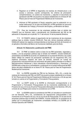 4. Registran en el MPMI el diagnóstico de brechas de infraestructura o de
acceso a servicios, cuando corresponda, los criterios de priorización
complementarios y la cartera de inversiones, y adjuntan el documento de
aprobación del PMI, de acuerdo a los plazos establecidos en el Anexo N° 06:
Plazos para la Fase de Programación Multianual de Inversiones.
5. Informan el PMI aprobado al Sector respectivo para la publicación en su
portal institucional. En el caso de ESSALUD, el PMI aprobado se comunica
al Ministerio de Trabajo y Promoción del Empleo y al Ministerio de Salud.
17.2 Para las inversiones de las empresas públicas bajo el ámbito del
FONAFE que se financien total o parcialmente con transferencias del GN es de
aplicación lo dispuesto por el párrafo 14.11 del artículo 14 de la presente Directiva.
17.3 El FONAFE realiza el seguimiento de las inversiones de las empresas
públicas bajo su ámbito, incluido ESSALUD. Para ello, dichas empresas públicas y
ESSALUD realizan los registros correspondientes en las fases del Ciclo de Inversión en
el aplicativo informático del Banco de Inversiones habilitado para tal efecto.
Artículo 18. Elaboración y publicación del PMIE
18.1 El PMIE se elabora sobre la base de los PMI sectoriales, regionales y
locales, y de las empresas públicas bajo el ámbito de FONAFE, incluido ESSALUD,
presentados a la DGPMI de acuerdo a lo establecido en la presente Directiva, los cuales
deben reflejar los criterios de priorización aprobados por los respectivos OR y los
objetivos priorizados respecto del cierre de brechas, teniendo en cuenta las
proyecciones macroeconómicas de crecimiento del gasto público previstas en el Marco
Macroeconómico Multianual y otros indicadores macroeconómicos y financieros. La
DGPMI está a cargo de su consolidación y publicación en el portal institucional del MEF
dentro del plazo establecido en el Anexo N° 06: Plazos para la Fase de Programación
Multianual de Inversiones.
18.2 La DGPMI consolida los PMI de los Sectores, GR y GL y remite las
carteras de inversiones del PMI a la DGPP de acuerdo al plazo establecido en el Anexo
N° 06: Plazos para la Fase de Programación Multianual de Inversiones, a fin de que sea
tomado en cuenta en la Programación y Formulación Presupuestaria.
18.3 La DGPP remite a la DGPMI la información correspondiente a la
Programación y Formulación Presupuestaria de las inversiones establecidas en el
Proyecto de Ley y en la Ley Anual de Presupuesto efectuada por los Sectores, GR y GL
a través de sus Pliegos para evaluar la consistencia con el PMI.
18.4 La DGPMI evalúa la consistencia del PMI y lo actualiza en coordinación
con los Sectores, GR y GL, considerando las asignaciones presupuestales a las
inversiones en el Proyecto de Ley y en la Ley Anual de Presupuesto. En el caso de las
empresas públicas bajo el ámbito del FONAFE, incluido ESSALUD, la consistencia se
realiza con el presupuesto de inversiones consolidado remitido a la DGPMI por el
Director Ejecutivo del FONAFE.
 