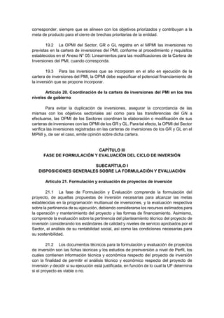 corresponder, siempre que se alineen con los objetivos priorizados y contribuyan a la
meta de producto para el cierre de brechas prioritarias de la entidad.
19.2 La OPMI del Sector, GR o GL registra en el MPMI las inversiones no
previstas en la cartera de inversiones del PMI, conforme al procedimiento y requisitos
establecidos en el Anexo N° 05: Lineamientos para las modificaciones de la Cartera de
Inversiones del PMI, cuando corresponda.
19.3 Para las inversiones que se incorporan en el año en ejecución de la
cartera de inversiones del PMI, la OPMI debe especificar el potencial financiamiento de
la inversión que se propone incorporar.
Artículo 20. Coordinación de la cartera de inversiones del PMI en los tres
niveles de gobierno
Para evitar la duplicación de inversiones, asegurar la concordancia de las
mismas con los objetivos sectoriales así como para las transferencias del GN a
efectuarse, las OPMI de los Sectores coordinan la elaboración o modificación de sus
carteras de inversiones con las OPMI de los GR y GL. Para tal efecto, la OPMI del Sector
verifica las inversiones registradas en las carteras de inversiones de los GR y GL en el
MPMI y, de ser el caso, emite opinión sobre dicha cartera.
CAPÍTULO III
FASE DE FORMULACIÓN Y EVALUACIÓN DEL CICLO DE INVERSIÓN
SUBCAPÍTULO I
DISPOSICIONES GENERALES SOBRE LA FORMULACIÓN Y EVALUACIÓN
Artículo 21. Formulación y evaluación de proyectos de inversión
21.1 La fase de Formulación y Evaluación comprende la formulación del
proyecto, de aquellas propuestas de inversión necesarias para alcanzar las metas
establecidas en la programación multianual de inversiones, y la evaluación respectiva
sobre la pertinencia de su ejecución, debiendo considerarse los recursos estimados para
la operación y mantenimiento del proyecto y las formas de financiamiento. Asimismo,
comprende la evaluación sobre la pertinencia del planteamiento técnico del proyecto de
inversión considerando los estándares de calidad y niveles de servicio aprobados por el
Sector, el análisis de su rentabilidad social, así como las condiciones necesarias para
su sostenibilidad.
21.2 Los documentos técnicos para la formulación y evaluación de proyectos
de inversión son las fichas técnicas y los estudios de preinversión a nivel de Perfil, los
cuales contienen información técnica y económica respecto del proyecto de inversión
con la finalidad de permitir el análisis técnico y económico respecto del proyecto de
inversión y decidir si su ejecución está justificada, en función de lo cual la UF determina
si el proyecto es viable o no.
 