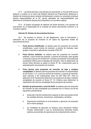 21.3 Las fichas técnicas y los estudios de preinversión a nivel de Perfil que se
elaboren y evalúen en el marco del Sistema Nacional de Programación Multianual y
Gestión de Inversiones tienen carácter de Declaración Jurada y su veracidad constituye
estricta responsabilidad de la UF, siendo aplicables las responsabilidades que
determine la Contraloría General de la República y la normativa vigente.
21.4 El órgano encargado de elaborar las fichas técnicas y los estudios de
preinversión es el responsable de la custodia de dichos documentos conforme a la
normativa vigente.
Artículo 22. Niveles de documentos técnicos
22.1 De acuerdo al artículo 16 del Reglamento, para la formulación y
evaluación de un proyecto de inversión la UF aplica los siguientes niveles de
documentos técnicos:
1. Ficha técnica simplificada: se elabora para los proyectos de inversión
simplificados, cuyos montos de inversión, a precios de mercado, sean
iguales o menores a setecientos cincuenta (750) UIT.
2. Ficha técnica estándar: se elabora para los proyectos de inversión
estándar, cuyos montos de inversión, a precios de mercado, sean iguales
o menores a quince mil (15 000) UIT o el tope que el Sector funcionalmente
competente defina para la tipología del proyecto. Para la elaboración de
dichas fichas técnicas se aplica el Anexo N° 09: Lineamientos para la
estandarización de proyectos de inversión.
3. Ficha técnica para proyectos de inversión de baja y mediana
complejidad: se elabora para los proyectos de inversión no comprendidos
en los incisos 1 y 2, y que sus montos de inversión, a precios de mercado,
sean menores a las cuatrocientos siete mil (407 000) UIT. Para su
aplicación la UF previamente determina si el proyecto es de baja o mediana
complejidad de acuerdo al Anexo N° 10: Criterios para determinar la
clasificación del nivel de complejidad de los proyectos de inversión.
4. Estudio de preinversión a nivel de Perfil: se elabora para los proyectos
de inversión de alta complejidad que presenten por lo menos una de las
siguientes características:
a. Exista alto nivel de incertidumbre respecto al valor que puedan tomar
las variables técnicas, económicas, ambientales y similares.
b. Experiencia insuficiente en la formulación y ejecución de proyectos
de la misma tipología.
c. Su modalidad de ejecución se enfoque como Asociación Público
Privada cofinanciada o que su financiamiento demande fondos
públicos provenientes de operaciones de endeudamiento externo.
 