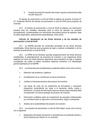 d. Cuando el monto de inversión sea mayor o igual a cuatrocientos siete
mil (407 000) UIT.
El estudio de preinversión a nivel de Perfil se elabora de acuerdo al Anexo N°
07: Contenido Mínimo del estudio de preinversión a nivel de Perfil para proyectos de
inversión.
22.2 El estudio de preinversión a nivel de Perfil se elabora con información
primaria para las variables relevantes para la toma de decisión de inversión
principalmente, complementada con información secundaria (juicios de expertos, base
de datos disponibles, publicaciones especializadas, entre otros).
Artículo 23. Aprobación de las fichas técnicas y de los estudios de
preinversión a nivel de Perfil
23.1 La DGPMI aprueba los contenidos generales de las fichas técnicas
simplificadas, fichas técnicas para proyectos de baja y mediana complejidad y de los
estudios de preinversión a nivel de Perfil.
23.2 La OPMI de los Sectores aprueba progresivamente las fichas técnicas
simplificadas, la estandarización de proyectos de inversión y sus respectivas fichas
estándar así como las fichas técnicas específicas para proyectos de baja y mediana
complejidad, las cuales no deben considerar aspectos contrarios a la metodología
general aprobada por la DGPMI.
23.3 Las fichas técnicas simplificadas y/o estándar deben incluir como mínimo:
1. Definición del problema y objetivos.
2. Cuantificación de su contribución al cierre de brechas.
3. Justificar el dimensionamiento del proyecto de inversión.
4. Las líneas de corte y/o los parámetros de formulación y evaluación
respectivos (entendiendo por estos a la demanda, oferta, costos y
beneficios). La fuente de información para los valores antes indicados debe
corresponder a la misma tipología de proyecto de inversión.
5. Información cualitativa sobre el cumplimiento de requisitos institucionales
y/o normativos para su ejecución y funcionamiento, según corresponda.
6. Análisis de la sostenibilidad del proyecto de inversión.
23.4 Los estudios de preinversión a nivel de Perfil deben contar como mínimo
con lo siguiente:
1. Diagnóstico del estado situacional o necesidad que se pretende resolver y
de los factores que influyen en su evolución.
 