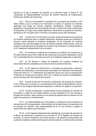 servicio en el que el proyecto de inversión va a intervenir según el Anexo N° 02:
Clasificador de Responsabilidad Funcional del Sistema Nacional de Programación
Multianual y Gestión de Inversiones.
24.4 Previo a la formulación y evaluación de un proyecto de inversión, la UF
debe verificar que en el Banco de Inversiones no exista un proyecto de inversión
registrado que tenga los mismos objetivos, beneficiarios directos, localización
geográfica o componentes del que pretende formular, a efectos de evitar la duplicación
de proyectos. En ningún caso puede registrarse nuevamente un proyecto de inversión,
asimismo la UF no puede volver a formular un proyecto que ha sido rechazado.
24.5 Cuando la UF es informada o, de oficio, detecta la existencia de proyectos
de inversión duplicados bajo su ámbito institucional, desactiva aquel que constituya la
solución menos eficiente al problema identificado. Si los proyectos de inversión
duplicados han sido formulados por UF de distintos ámbitos institucionales, cada UF
coordina la desactivación del proyecto de inversión menos eficiente, correspondiendo a
la UF respectiva la desactivación de su proyecto.
24.6 Al momento de registrar las inversiones en el Banco de Inversiones, la
UF debe verificar que la UEI a cargo de las inversiones se encuentra registrada y cuente
con la capacidad técnica y financiera así como la competencia legal para su ejecución.
24.7 La UF formula y evalúa los proyectos de inversión mediante los
documentos técnicos señalados en el artículo 22 de la presente Directiva.
24.8 La UF elabora la ficha técnica o el estudio de preinversión, asimismo,
considera los parámetros y normas técnicas sectoriales, los Parámetros de Evaluación
Social del Anexo N° 11: Parámetros de Evaluación Social, así como la programación
multianual de inversiones del Sector, GR o GL, a efectos de evaluar la probabilidad y
período de ejecución del proyecto de inversión.
24.9 Durante la fase de Formulación y Evaluación del proyecto de inversión,
la UF verifica que se cuenta con el saneamiento físico legal correspondiente o que se
cuenta con los arreglos institucionales respectivos, a efectos de asegurar su ejecución.
24.10 Cuando la operación y mantenimiento de los proyectos de inversión se
encuentren a cargo de una entidad distinta a la que pertenece la UF que formula el
proyecto de inversión, debe contarse con la opinión de aquella sobre la previsión de los
gastos de operación y mantenimiento.
24.11 La responsabilidad por la formulación y evaluación de los proyectos es
siempre de la UF correspondiente. Está prohibido el fraccionamiento y la duplicación de
un proyecto de inversión, bajo responsabilidad de la UF que formula y registra la
intervención en el Banco de Inversiones.
24.12 La UF registra la declaración de viabilidad de un proyecto de inversión en
el Banco de Inversiones, incluyendo en el Formato N° 07-A: Registro de Proyecto de
Inversión, el archivo electrónico de la ficha técnica o del estudio de preinversión que
sustenta la viabilidad y el Resumen Ejecutivo de dicho estudio. La información contenida
 