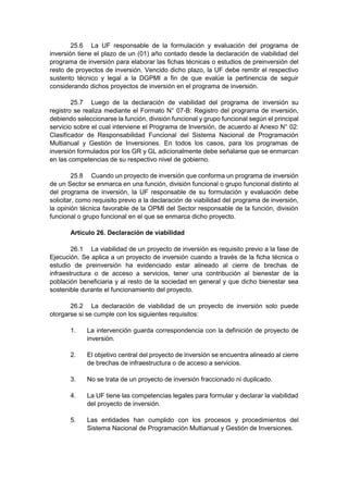 25.6 La UF responsable de la formulación y evaluación del programa de
inversión tiene el plazo de un (01) año contado desde la declaración de viabilidad del
programa de inversión para elaborar las fichas técnicas o estudios de preinversión del
resto de proyectos de inversión. Vencido dicho plazo, la UF debe remitir el respectivo
sustento técnico y legal a la DGPMI a fin de que evalúe la pertinencia de seguir
considerando dichos proyectos de inversión en el programa de inversión.
25.7 Luego de la declaración de viabilidad del programa de inversión su
registro se realiza mediante el Formato N° 07-B: Registro del programa de inversión,
debiendo seleccionarse la función, división funcional y grupo funcional según el principal
servicio sobre el cual interviene el Programa de Inversión, de acuerdo al Anexo N° 02:
Clasificador de Responsabilidad Funcional del Sistema Nacional de Programación
Multianual y Gestión de Inversiones. En todos los casos, para los programas de
inversión formulados por los GR y GL adicionalmente debe señalarse que se enmarcan
en las competencias de su respectivo nivel de gobierno.
25.8 Cuando un proyecto de inversión que conforma un programa de inversión
de un Sector se enmarca en una función, división funcional o grupo funcional distinto al
del programa de inversión, la UF responsable de su formulación y evaluación debe
solicitar, como requisito previo a la declaración de viabilidad del programa de inversión,
la opinión técnica favorable de la OPMI del Sector responsable de la función, división
funcional o grupo funcional en el que se enmarca dicho proyecto.
Artículo 26. Declaración de viabilidad
26.1 La viabilidad de un proyecto de inversión es requisito previo a la fase de
Ejecución. Se aplica a un proyecto de inversión cuando a través de la ficha técnica o
estudio de preinversión ha evidenciado estar alineado al cierre de brechas de
infraestructura o de acceso a servicios, tener una contribución al bienestar de la
población beneficiaria y al resto de la sociedad en general y que dicho bienestar sea
sostenible durante el funcionamiento del proyecto.
26.2 La declaración de viabilidad de un proyecto de inversión solo puede
otorgarse si se cumple con los siguientes requisitos:
1. La intervención guarda correspondencia con la definición de proyecto de
inversión.
2. El objetivo central del proyecto de inversión se encuentra alineado al cierre
de brechas de infraestructura o de acceso a servicios.
3. No se trata de un proyecto de inversión fraccionado ni duplicado.
4. La UF tiene las competencias legales para formular y declarar la viabilidad
del proyecto de inversión.
5. Las entidades han cumplido con los procesos y procedimientos del
Sistema Nacional de Programación Multianual y Gestión de Inversiones.
 