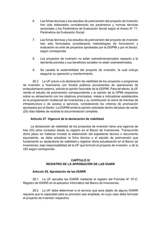6. Las fichas técnicas y los estudios de preinversión del proyecto de inversión
han sido elaborados considerando los parámetros y normas técnicas
sectoriales y los Parámetros de Evaluación Social según el Anexo N° 11:
Parámetros de Evaluación Social.
7. Las fichas técnicas y los estudios de preinversión del proyecto de inversión
han sido formulados considerando metodologías de formulación y
evaluación ex ante de proyectos aprobadas por la DGPMI y por el Sector,
según corresponda.
8. Los proyectos de inversión no están sobredimensionados respecto a la
demanda prevista y sus beneficios sociales no están sobreestimados.
9. Se cautela la sostenibilidad del proyecto de inversión, la cual incluye
asegurar su operación y mantenimiento.
26.3 La UF previo a la declaración de viabilidad de los proyectos o programas
de inversión a financiarse con fondos públicos provenientes de operaciones de
endeudamiento externo, solicita la opinión favorable de la DGPMI. Para tal efecto, la UF
remite el estudio de preinversión correspondiente y la opinión de la OPMI respectiva
sobre su alineamiento con los objetivos priorizados, metas e indicadores establecidos
en la programación multianual de inversiones y su contribución al cierre de brechas de
infraestructura o de acceso a servicios, considerando los criterios de priorización
aprobados por el Sector. La DGPMI emite la opinión solicitada dentro del plazo de veinte
(20) días hábiles de recibida la documentación completa.
Artículo 27. Vigencia de la declaración de viabilidad
La declaración de viabilidad de los proyectos de inversión tiene una vigencia de
tres (03) años contados desde su registro en el Banco de Inversiones. Transcurrido
dicho plazo sin haberse iniciado la elaboración del expediente técnico o documento
equivalente, se debe actualizar la ficha técnica o el estudio de preinversión que
fundamentó su declaratoria de viabilidad y registrar dicha actualización en el Banco de
Inversiones, bajo responsabilidad de la UF que formuló el proyecto de inversión, o de la
UEI según corresponda.
CAPÍTULO IV
REGISTRO DE LA APROBACIÓN DE LAS IOARR
Artículo 28. Aprobación de las IOARR
28.1 La UF aprueba las IOARR mediante el registro del Formato N° 07-C:
Registro de IOARR en el aplicativo informático del Banco de Inversiones.
28.2 La UF debe determinar si el servicio que será objeto de alguna IOARR
requiere que la capacidad para su provisión sea ampliada, en cuyo caso debe formular
el proyecto de inversión respectivo.
 