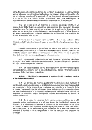competencias legales correspondientes, así como con la capacidad operativa y técnica
para el adecuado cumplimiento de las funciones previstas en la fase de Ejecución, a fin
de proceder con su registro. En caso que la UF que debe asumir la inversión pertenezca
a un Sector, GR o GL distinto al que pertenece la OPMI, esta debe adjuntar la
documentación que sustenta la conformidad o acuerdo de los OR respectivos.
30.2 En el caso que la UF determine la necesidad de agregar otra UEI de un
mismo Sector, GR o GL para la ejecución de las inversiones, debe precisar en el registro
respectivo en el Banco de Inversiones, el alcance de la participación de cada una de
ellas, con sus respectivos montos de inversión, mediante el Formato N° 08-A: Registros
en la fase de Ejecución para proyectos de inversión o el Formato N° 08-C: Registros en
la fase de Ejecución para IOARR.
Asimismo, cuando se requiera incluir a una UEI perteneciente a un Sector, GR o
GL distinto, la UF adjunta el sustento sobre la capacidad técnica y financiera de dicha
UEI.
En todos los casos que la ejecución de una inversión se realice por más de una
entidad debe garantizarse que no se afecte el diseño técnico de la misma, debiendo las
entidades adoptar las medidas necesarias para que a la culminación de la ejecución
total de la inversión, la misma pueda operar adecuadamente.
30.3 La sustitución de la UEI prevista para ejecutar un proyecto de inversión y
su registro en el Banco de Inversiones únicamente procede en caso que dicho proyecto
no haya iniciado su ejecución financiera.
30.4 En todos los casos, las UEI deben contar con las competencias legales
correspondientes, así como con la capacidad operativa, técnica y financiera para la
ejecución de las inversiones respectivas.
Artículo 31. Modificaciones antes de la aprobación del expediente técnico
o documento equivalente
31.1 Un proyecto de inversión puede tener modificaciones que impliquen el
cambio de la localización dentro de su ámbito de influencia o variaciones en la capacidad
de producción o de la tecnología de producción para atender a la demanda de la
población objetivo del proyecto de inversión viable; incluye también a otras alternativas
de solución evaluadas en la ficha técnica o el estudio de preinversión que cumplan los
requisitos de viabilidad, según corresponda. Dichas modificaciones no afectan la
concepción técnica.
31.2 En el caso de proyectos de inversión, es responsabilidad de la UEI
sustentar dichas modificaciones a la UF que declaró la viabilidad del proyecto de
inversión, o la que resulte competente al momento de su sustentación. La UF debe
contar con dicha información para su evaluación y registro en el Banco de Inversiones.
De corresponder, la UF efectúa el registro respectivo en el Banco de Inversiones
mediante el Formato N° 08-A: Registros en la fase de Ejecución para proyectos de
inversión.
 