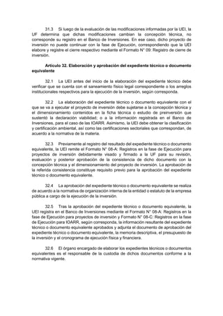31.3 Si luego de la evaluación de las modificaciones informadas por la UEI, la
UF determina que dichas modificaciones cambian la concepción técnica, no
corresponde su registro en el Banco de Inversiones. En ese caso, dicho proyecto de
inversión no puede continuar con la fase de Ejecución, correspondiendo que la UEI
elabore y registre el cierre respectivo mediante el Formato N° 09: Registro de cierre de
inversión.
Artículo 32. Elaboración y aprobación del expediente técnico o documento
equivalente
32.1 La UEI antes del inicio de la elaboración del expediente técnico debe
verificar que se cuenta con el saneamiento físico legal correspondiente o los arreglos
institucionales respectivos para la ejecución de la inversión, según corresponda.
32.2 La elaboración del expediente técnico o documento equivalente con el
que se va a ejecutar el proyecto de inversión debe sujetarse a la concepción técnica y
el dimensionamiento contenidos en la ficha técnica o estudio de preinversión que
sustentó la declaración viabilidad; o a la información registrada en el Banco de
Inversiones, para el caso de las IOARR. Asimismo, la UEI debe obtener la clasificación
y certificación ambiental, así como las certificaciones sectoriales que correspondan, de
acuerdo a la normativa de la materia.
32.3 Previamente al registro del resultado del expediente técnico o documento
equivalente, la UEI remite el Formato N° 08-A: Registros en la fase de Ejecución para
proyectos de inversión debidamente visado y firmado a la UF para su revisión,
evaluación y posterior aprobación de la consistencia de dicho documento con la
concepción técnica y el dimensionamiento del proyecto de inversión. La aprobación de
la referida consistencia constituye requisito previo para la aprobación del expediente
técnico o documento equivalente.
32.4 La aprobación del expediente técnico o documento equivalente se realiza
de acuerdo a la normativa de organización interna de la entidad o estatuto de la empresa
pública a cargo de la ejecución de la inversión.
32.5 Tras la aprobación del expediente técnico o documento equivalente, la
UEI registra en el Banco de Inversiones mediante el Formato N° 08-A: Registros en la
fase de Ejecución para proyectos de inversión y Formato N° 08-C: Registros en la fase
de Ejecución para IOARR, según corresponda, la información resultante del expediente
técnico o documento equivalente aprobados y adjunta el documento de aprobación del
expediente técnico o documento equivalente, la memoria descriptiva, el presupuesto de
la inversión y el cronograma de ejecución física y financiera.
32.6 El órgano encargado de elaborar los expedientes técnicos o documentos
equivalentes es el responsable de la custodia de dichos documentos conforme a la
normativa vigente.
 