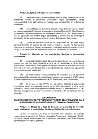 Artículo 33. Ejecución física de las inversiones
33.1 La ejecución física de las inversiones se inicia luego de la aprobación del
expediente técnico o documento equivalente según corresponda, siendo
responsabilidad de la UEI efectuar los registros que correspondan en el Banco de
Inversiones.
33.2 Las modificaciones durante la ejecución física de las inversiones deben
ser registradas por la UEI antes de su ejecución, mediante el Formato N° 08-A: Registros
en la fase de Ejecución para proyectos de inversión y Formato N° 08-C: Registros en la
fase de Ejecución para IOARR, según corresponda, y siempre que se mantenga la
concepción técnica y dimensionamiento, en el caso de proyectos de inversión.
33.3 Durante la ejecución física de las inversiones, la UEI debe vigilar
permanentemente el avance de las mismas, inclusive cuando no las ejecute
directamente, verificando que se mantengan las condiciones, parámetros y cronograma
de ejecución previstos en los expedientes técnicos o documentos equivalentes.
Artículo 34 Vigencia de los expedientes técnicos o documentos
equivalentes
34.1 Los expedientes técnicos o documentos equivalentes tienen una vigencia
máxima de tres (03) años contados a partir de su aprobación o de su última
actualización. Transcurrido dicho plazo sin haberse iniciado la ejecución física del
proyecto de inversión, la UEI actualiza el expediente técnico o documento equivalente
a fin de continuar con su ejecución.
34.2 De modificarse la concepción técnica del proyecto o si la UF determina
que no subsiste la necesidad de ejecutar las inversiones, corresponde a la UEI realizar
el registro del cierre mediante el Formato N° 09: Registro de cierre de inversión.
34.3 En el caso de las IOARR, los expedientes técnicos o documentos
equivalentes tienen una vigencia máxima de un (01) año contado a partir de su
aprobación. Transcurrido dicho plazo sin haberse iniciado la ejecución física, la UEI
actualiza el expediente técnico o documento equivalente a fin de continuar con su
ejecución.
SUBCAPÍTULO II
FASE DE EJECUCIÓN DE PROYECTOS DE INVERSIÓN DESARROLLADOS BAJO
LA MODALIDAD DE ASOCIACIÓN PÚBLICO PRIVADA COFINANCIADA
Artículo 35. Etapas de la fase de Ejecución de proyectos de inversión
desarrollados bajo la modalidad de Asociación Público Privada cofinanciada
La fase de Ejecución del Ciclo de Inversión para proyectos de inversión
regulados por la normativa del Sistema Nacional de Programación Multianual y Gestión
de Inversiones que se desarrollen bajo la modalidad de Asociaciones Público Privadas
cofinanciadas tiene tres (03) etapas:
 