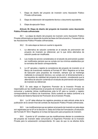 1. Etapa de diseño del proyecto de inversión como Asociación Público
Privada cofinanciada.
2. Etapa de elaboración del expediente técnico o documento equivalente.
3. Etapa de ejecución física.
Artículo 36. Etapa de diseño del proyecto de inversión como Asociación
Público Privada cofinanciada
36.1 La etapa de diseño del proyecto de inversión como Asociación Público
Privada cofinanciada se desarrolla durante las fases de Estructuración y Transacción de
las Asociaciones Público Privadas cofinanciadas.
36.2 En esta etapa se tiene en cuenta lo siguiente:
1. La alternativa de solución contenida en el estudio de preinversión del
proyecto de inversión es referencial, por lo que dicha alternativa de
solución puede ser modificada.
2. Los niveles de servicio considerados en el estudio de preinversión pueden
ser modificados siempre que se cumpla con los mínimos establecidos por
la normativa del Sector correspondiente.
3. La UF aprueba y registra la consistencia del proyecto de inversión en el
Banco de Inversiones mediante el Formato N° 08-A: Registros en la fase
de Ejecución para proyectos de inversión, siempre que se mantenga
inalterada la concepción técnica y se cumpla con el dimensionamiento y
los requisitos de viabilidad del proyecto de inversión, considerando que la
alternativa de solución contenida en el estudio de preinversión del proyecto
de inversión es referencial.
36.3 En esta etapa el Organismo Promotor de la Inversión Privada es
responsable por las modificaciones al proyecto de inversión, por lo que le corresponde
comunicar y sustentar dichas modificaciones ante la UF para su revisión y registro
correspondiente en el Banco de Inversiones. Dicho sustento se realiza conforme a la
normativa del Sistema Nacional de Promoción de la Inversión Privada.
36.4 La UF debe efectuar los registros previstos en este artículo antes de la
publicación de la versión final del contrato de Asociación Público Privada cofinanciada.
36.5 Las modificaciones que se realicen al proyecto de inversión en esta etapa
son registradas por la UF en la Sección A. Datos de la fase de Formulación y Evaluación
del Formato N° 08-A: Registros en la fase de Ejecución para proyectos de inversión.
36.6 Cuando la UF considere que las modificaciones afectan la consistencia
del proyecto de inversión debe comunicarlo al Organismo Promotor de la Inversión
Privada para la subsanación correspondiente. En caso de que no se efectúe dicha
 