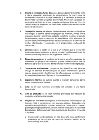 3. Brecha de infraestructura o de acceso a servicios: es la diferencia entre
la oferta disponible optimizada de infraestructura (la cual incluye la
infraestructura natural) o acceso a servicios y la demanda, a una fecha
determinada y ámbito geográfico determinado. Puede ser expresada en
términos de cantidad, en lo que respecta a cobertura de un servicio, y/o
calidad, en lo que respecta a las condiciones en las cuales se dispone del
acceso a los servicios.
4. Concepción técnica: se refiere a la alternativa de solución con la que se
busca lograr el objetivo central del proyecto de inversión, acorde con la
evaluación técnica y económica realizada en la ficha técnica o el estudio
de preinversión, según corresponda. La ejecución de dicha alternativa de
solución debe permitir lograr la meta de producto asociada al cierre de las
brechas identificadas y priorizadas en la programación multianual de
inversiones.
5. Consistencia: es la acción por la cual la UF corrobora que la concepción
técnica permanece inalterada y que se cumplen con las condiciones de
dimensionamiento y viabilidad del proyecto de inversión.
6. Dimensionamiento: es la condición por la cual el tamaño o capacidad de
producción del proyecto de inversión guarda correspondencia con la
demanda por el bien o servicio, dentro del área de influencia del proyecto.
7. Documentos equivalentes: comprende las especificaciones técnicas
(incluye los estudios de mercado para los costos referenciales) para el
caso de equipamiento y los términos de referencia para servicios, u otro
documento equivalente conforme a la normativa vigente.
8. Expediente técnico: se elabora cuando la inversión comprende por lo
menos un componente de obra.
9. Meta: es el valor numérico proyectado del indicador a una fecha
determinada.
10. Meta de producto: es el valor numérico proyectado del indicador de
producto a una fecha determinada.
11. Proyecto de inversión: corresponde a intervenciones temporales que se
financian, total o parcialmente, con recursos públicos, destinadas a la
formación de capital físico, humano, institucional, intelectual y/o natural,
que tenga como propósito crear, ampliar, mejorar o recuperar la capacidad
de producción de bienes y/o servicios. Asimismo, se debe tener en cuenta
lo siguiente:
a. Su ejecución puede realizarse en más de un año fiscal, conforme lo
establezca su cronograma de ejecución tentativo previsto en la
formulación y evaluación.
 