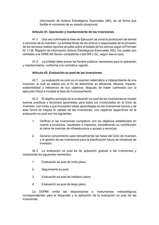 información de Activos Estratégicos Esenciales (AE), de tal forma que
facilite el monitoreo de su estado situacional.
Artículo 41. Operación y mantenimiento de las inversiones
41.1 Una vez culminada la fase de Ejecución se inicia la producción de bienes
o servicios de la inversión. La entidad titular de los activos o responsable de la provisión
de los servicios realiza reportes anuales sobre el estado de los activos según el Formato
N° 11-B: Registro de información Activos Estratégicos Esenciales (AE), los cuales son
remitidos a la OPMI del Sector competente o del GR o GL, según sea el caso.
41.2 La entidad debe prever los fondos públicos necesarios para la operación
y mantenimiento, conforme a la normativa vigente.
Artículo 42. Evaluación ex post de las inversiones
42.1 La evaluación ex post es un examen sistemático e independiente de una
inversión, la cual se realiza con el fin de determinar su eficiencia, eficacia, impacto,
sostenibilidad y relevancia de sus objetivos, después de haber culminado con la
ejecución física e iniciada la fase de Funcionamiento.
42.2 El objetivo principal de la evaluación ex post de las inversiones es revelar
buenas prácticas y lecciones aprendidas para todos los involucrados en el Ciclo de
Inversión, con miras a que incorporen estos aprendizajes en las inversiones futuras y de
esta forma se mejore la calidad de las inversiones. Los objetivos específicos de la
evaluación ex post son los siguientes:
1. Verificar si las inversiones cumplieron con los objetivos establecidos en
cuanto a productos, resultados e impactos, considerando su contribución
al cierre de brechas de infraestructura o acceso a servicios.
2. Generar conocimiento para retroalimentar las fases del Ciclo de Inversión
y la gestión de las inversiones para la planificación futura de iniciativas de
inversión.
42.3 La evaluación ex post es de aplicación gradual a las inversiones y
comprende los siguientes momentos:
1. Evaluación ex post de corto plazo.
2. Seguimiento ex post.
3. Evaluación ex post de mediano plazo.
4. Evaluación ex post de largo plazo.
La DGPMI emite las disposiciones o instrumentos metodológicos
correspondientes para el desarrollo y la aplicación de la evaluación ex post de las
inversiones.
 
