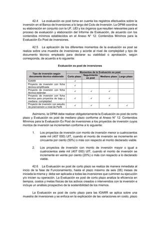 42.4 La evaluación ex post toma en cuenta los registros efectuados sobre la
inversión en el Banco de Inversiones a lo largo del Ciclo de Inversión. La OPMI coordina
su elaboración en conjunto con la UF, UEI y los órganos que resulten relevantes para el
proceso de evaluación y elaboración del Informe de Evaluación, de acuerdo con los
contenidos mínimos establecidos en el Anexo N° 12: Contenidos Mínimos para la
Evaluación Ex Post de inversiones.
42.5 La aplicación de los diferentes momentos de la evaluación ex post se
realiza sobre una muestra de inversiones y acorde al nivel de complejidad y tipo de
documento técnico empleado para declarar su viabilidad o aprobación, según
corresponda, de acuerdo a lo siguiente:
Evaluación ex post de inversiones
Tipo de inversión según
documento técnico elaborado
Momentos de la Evaluación ex post
Corto plazo
Seguimiento
ex post
Mediano plazo Largo plazo
IOARR 
Proyecto de inversión con ficha
técnica simplificada

Proyecto de inversión con ficha
técnica estándar
  
Proyecto de inversión con ficha
técnica para proyectos de baja y
mediana complejidad
  
Proyecto de inversión con estudio
de preinversión a nivel de Perfil
   
Asimismo, la OPMI debe realizar obligatoriamente la Evaluación ex post de corto
plazo y Evaluación ex post de mediano plazo conforme al Anexo N° 12: Contenidos
Mínimos para la Evaluación Ex Post de inversiones a los proyectos de inversión cuyos
montos de inversión se incrementen conforme a lo siguiente:
1. Los proyectos de inversión con monto de inversión menor a cuatrocientos
siete mil (407 000) UIT, cuando el monto de inversión se incremente en
cincuenta por ciento (50%) o más con respecto al monto declarado viable.
2. Los proyectos de inversión con monto de inversión mayor o igual a
cuatrocientos siete mil (407 000) UIT, cuando el monto de inversión se
incremente en veinte por ciento (20%) o más con respecto a lo declarado
viable.
42.6 La Evaluación ex post de corto plazo se realiza de manera inmediata al
inicio de la fase de Funcionamiento, hasta el plazo máximo de seis (06) meses de
iniciada la misma y debe ser aplicada a todas las inversiones que culminen su ejecución
y/o inicien su operación. La Evaluación ex post de corto plazo analiza la eficiencia en
tiempos, costos y metas físicas de los activos creados o intervenidos con la inversión e
incluye un análisis prospectivo de la sostenibilidad de los mismos.
La Evaluación ex post de corto plazo para las IOARR se aplica sobre una
muestra de inversiones y se enfoca en la explicación de las variaciones en costo, plazo
 
