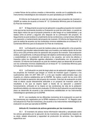 y metas físicas de los activos creados o intervenidos, acorde con lo establecido en los
instrumentos metodológicos de evaluación ex post aprobados por la DGPMI.
El Informe de Evaluación ex post de corto plazo para proyectos de inversión e
IOARR se realiza de acuerdo al Anexo N° 12: Contenidos Mínimos para la Evaluación
Ex Post de inversiones.
42.7 El Seguimiento ex post es de aplicación a aquellos proyectos de inversión
a los que se les recomienda durante su Evaluación ex post de corto plazo, o cuando se
tiene algún indicio de que el proyecto presenta un alto riesgo en su sostenibilidad; y se
realiza entre el primer y segundo año después de la culminación del proyecto. El
Seguimiento ex post analiza el cumplimiento de las condiciones y compromisos referidos
a la operación y mantenimiento del proyecto de inversión. El Informe de Seguimiento ex
post se realiza de acuerdo con los contenidos mínimos establecidos en el Anexo N° 12:
Contenidos Mínimos para la Evaluación Ex Post de inversiones.
42.8 La Evaluación ex post de mediano plazo es de aplicación a los proyectos
de inversión que resulten seleccionados bajo una muestra y se realiza dentro de los tres
(03) a cinco (05) primeros años de operación del proyecto de inversión. Esta evaluación
analiza, principalmente, la eficacia del logro del objetivo central del proyecto, la eficiencia
y sostenibilidad en la prestación del servicio a los usuarios, así como los efectos o
impactos sobre los diferentes agentes afectados o beneficiados con el proyecto de
inversión. El Informe de Evaluación ex post de mediano plazo se desarrolla de acuerdo
con los contenidos mínimos establecidos en el Anexo N° 12: Contenidos Mínimos para
la Evaluación Ex Post de inversiones.
42.9 La Evaluación ex post de largo plazo es de aplicación obligatoria a todos
los proyectos de inversión que tengan un monto de inversión igual o superior a los
cuatrocientos siete mil (407 000) UIT o a los que resulten seleccionados bajo una
muestra y/o criterios establecidos por la DGPMI. Se realiza a partir de los cinco (05)
años de iniciada la operación del proyecto de inversión. Este tipo de evaluación ex post
mide el efecto causal directamente atribuible a un proyecto de inversión sobre los
resultados a los que se espera lograr a través de su ejecución y posterior
funcionamiento, enfocado en la mejora en las condiciones de vida de la población
beneficiaria debido a la intervención evaluada. El Informe de Evaluación ex post de largo
plazo se desarrolla de acuerdo a las orientaciones establecidas en los instrumentos
metodológicos aprobados por la DGPMI.
42.10 Los resultados de los diferentes momentos de la evaluación ex post de
las inversiones son registrados por la OPMI mediante el Formato N° 10: Registro para
la Evaluación Ex Post de inversiones y de acuerdo a los instrumentos metodológicos de
evaluación ex post que aprueba la DGPMI.
Artículo 43. Inventario de activos generados por las inversiones
43.1 El inventario de activos reúne información relevante y actualizada sobre
los activos generados por la ejecución de las inversiones, principalmente respecto de
su stock, estado situacional y capacidad de producción de servicios. Sus objetivos
específicos son:
 