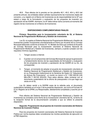48.6 Para efectos de lo previsto en los párrafos 48.1, 48.2, 48.4 y 48.5 del
presente artículo, las entidades deben señalar expresamente las inversiones objeto del
convenio, y su registro en el Banco de Inversiones es de responsabilidad de la UF que
estará a cargo de la formulación y evaluación de los proyectos de inversión y/o
aprobación de las IOARR. Asimismo, la UF debe indicar dicho convenio al momento del
registro de las inversiones en el Banco de Inversiones
DISPOSICIONES COMPLEMENTARIAS FINALES
Primera. Requisitos para la incorporación voluntaria de GL al Sistema
Nacional de Programación Multianual y Gestión de Inversiones
Los GL no sujetos al Sistema Nacional de Programación Multianual y Gestión de
Inversiones pueden incorporarse voluntariamente al mismo por Acuerdo de su Concejo
Municipal elaborado conforme al Anexo N° 14: Modelo de Acta que contiene el Acuerdo
de Concejo Municipal para la incorporación voluntaria al Sistema Nacional de
Programación Multianual y Gestión de Inversiones, siempre y cuando cumplan con los
requisitos mínimos siguientes:
1. Tengan acceso a internet.
2. Cuenten con el compromiso del Concejo Municipal de apoyar la generación
y fortalecimiento técnico de las capacidades de formulación y evaluación
de los proyectos de inversión y aprobación de las IOARR en su GL, de
corresponder.
3. Tengan, al momento de adoptar el acuerdo de incorporación voluntaria al
Sistema Nacional de Programación Multianual y Gestión de Inversiones,
en su Presupuesto Institucional en la Genérica de Gasto 2.6 “Adquisición
de Activos No Financieros”, un monto no menor a S/ 1 000 000,00 (UN
MILLÓN Y 00/100 SOLES). Para estos efectos, debe contarse con el
documento sustentatorio de la oficina de presupuesto o la que haga sus
veces en el GL.
Los GL deben remitir a la DGPMI copia de la referida acta, el documento
sustentatorio señalado en el inciso 3 de la presente disposición, así como el Formato N°
01-A: Registro de la OPMI y su Responsable, debidamente completado y suscrito por el
OR.
Para efectos del Sistema Nacional de Programación Multianual y Gestión de
Inversiones se considera como fecha de la incorporación voluntaria del GL, la fecha de
la recepción formal de la documentación completa a que se refiere la presente
disposición.
Segunda. Programación de proyectos de inversión exonerados del Sistema
Nacional de Inversión Pública
Para los proyectos de inversión exonerados del Sistema Nacional de Inversión
Pública por norma expresa debe considerarse los montos pendientes de ejecución en
el PMI respectivo.
 