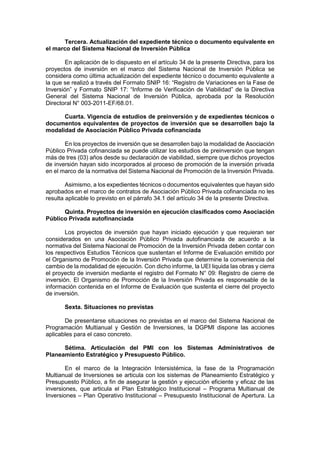Tercera. Actualización del expediente técnico o documento equivalente en
el marco del Sistema Nacional de Inversión Pública
En aplicación de lo dispuesto en el artículo 34 de la presente Directiva, para los
proyectos de inversión en el marco del Sistema Nacional de Inversión Pública se
considera como última actualización del expediente técnico o documento equivalente a
la que se realizó a través del Formato SNIP 16: “Registro de Variaciones en la Fase de
Inversión” y Formato SNIP 17: “Informe de Verificación de Viabilidad” de la Directiva
General del Sistema Nacional de Inversión Pública, aprobada por la Resolución
Directoral N° 003-2011-EF/68.01.
Cuarta. Vigencia de estudios de preinversión y de expedientes técnicos o
documentos equivalentes de proyectos de inversión que se desarrollen bajo la
modalidad de Asociación Público Privada cofinanciada
En los proyectos de inversión que se desarrollen bajo la modalidad de Asociación
Público Privada cofinanciada se puede utilizar los estudios de preinversión que tengan
más de tres (03) años desde su declaración de viabilidad, siempre que dichos proyectos
de inversión hayan sido incorporados al proceso de promoción de la inversión privada
en el marco de la normativa del Sistema Nacional de Promoción de la Inversión Privada.
Asimismo, a los expedientes técnicos o documentos equivalentes que hayan sido
aprobados en el marco de contratos de Asociación Público Privada cofinanciada no les
resulta aplicable lo previsto en el párrafo 34.1 del artículo 34 de la presente Directiva.
Quinta. Proyectos de inversión en ejecución clasificados como Asociación
Público Privada autofinanciada
Los proyectos de inversión que hayan iniciado ejecución y que requieran ser
considerados en una Asociación Público Privada autofinanciada de acuerdo a la
normativa del Sistema Nacional de Promoción de la Inversión Privada deben contar con
los respectivos Estudios Técnicos que sustentan el Informe de Evaluación emitido por
el Organismo de Promoción de la Inversión Privada que determine la conveniencia del
cambio de la modalidad de ejecución. Con dicho informe, la UEI liquida las obras y cierra
el proyecto de inversión mediante el registro del Formato N° 09: Registro de cierre de
inversión. El Organismo de Promoción de la Inversión Privada es responsable de la
información contenida en el Informe de Evaluación que sustenta el cierre del proyecto
de inversión.
Sexta. Situaciones no previstas
De presentarse situaciones no previstas en el marco del Sistema Nacional de
Programación Multianual y Gestión de Inversiones, la DGPMI dispone las acciones
aplicables para el caso concreto.
Sétima. Articulación del PMI con los Sistemas Administrativos de
Planeamiento Estratégico y Presupuesto Público.
En el marco de la Integración Intersistémica, la fase de la Programación
Multianual de Inversiones se articula con los sistemas de Planeamiento Estratégico y
Presupuesto Público, a fin de asegurar la gestión y ejecución eficiente y eficaz de las
inversiones, que articula el Plan Estratégico Institucional – Programa Multianual de
Inversiones – Plan Operativo Institucional – Presupuesto Institucional de Apertura. La
 