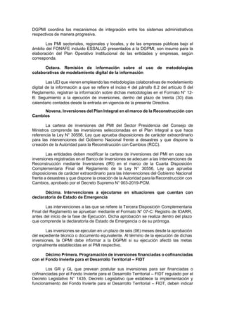 DGPMI coordina los mecanismos de integración entre los sistemas administrativos
respectivos de manera progresiva.
Los PMI sectoriales, regionales y locales, y de las empresas públicas bajo el
ámbito del FONAFE incluido ESSALUD presentados a la DGPMI, son insumo para la
elaboración del Plan Operativo Institucional de las entidades y empresas, según
corresponda.
Octava. Remisión de información sobre el uso de metodologías
colaborativas de modelamiento digital de la información
Las UEI que vienen empleando las metodologías colaborativas de modelamiento
digital de la información a que se refiere el inciso 4 del párrafo 8.2 del artículo 8 del
Reglamento, registran la información sobre dichas metodologías en el Formato N° 12-
B: Seguimiento a la ejecución de inversiones, dentro del plazo de treinta (30) días
calendario contados desde la entrada en vigencia de la presente Directiva.
Novena. Inversiones del Plan Integral en el marco de la Reconstrucción con
Cambios
La cartera de inversiones del PMI del Sector Presidencia del Consejo de
Ministros comprende las inversiones seleccionadas en el Plan Integral a que hace
referencia la Ley N° 30556, Ley que aprueba disposiciones de carácter extraordinario
para las intervenciones del Gobierno Nacional frente a desastres y que dispone la
creación de la Autoridad para la Reconstrucción con Cambios (RCC).
Las entidades deben modificar la cartera de inversiones del PMI en caso sus
inversiones registradas en el Banco de Inversiones se adecuen a las Intervenciones de
Reconstrucción mediante Inversiones (IRI) en el marco de la Cuarta Disposición
Complementaria Final del Reglamento de la Ley N° 30556, Ley que aprueba
disposiciones de carácter extraordinario para las intervenciones del Gobierno Nacional
frente a desastres y que dispone la creación de la Autoridad para la Reconstrucción con
Cambios, aprobado por el Decreto Supremo N° 003-2019-PCM.
Décima. Intervenciones a ejecutarse en situaciones que cuentan con
declaratoria de Estado de Emergencia
Las intervenciones a las que se refiere la Tercera Disposición Complementaria
Final del Reglamento se aprueban mediante el Formato N° 07-C: Registro de IOARR,
antes del inicio de la fase de Ejecución. Dicha aprobación se realiza dentro del plazo
que comprende la declaratoria de Estado de Emergencia o de su prórroga.
Las inversiones se ejecutan en un plazo de seis (06) meses desde la aprobación
del expediente técnico o documento equivalente. Al término de la ejecución de dichas
inversiones, la OPMI debe informar a la DGPMI si su ejecución afectó las metas
originalmente establecidas en el PMI respectivo.
Décimo Primera. Programación de inversiones financiadas o cofinanciadas
con el Fondo Invierte para el Desarrollo Territorial – FIDT
Los GR y GL que prevean postular sus inversiones para ser financiadas o
cofinanciadas por el Fondo Invierte para el Desarrollo Territorial – FIDT regulado por el
Decreto Legislativo N° 1435, Decreto Legislativo que establece la implementación y
funcionamiento del Fondo Invierte para el Desarrollo Territorial – FIDT, deben indicar
 