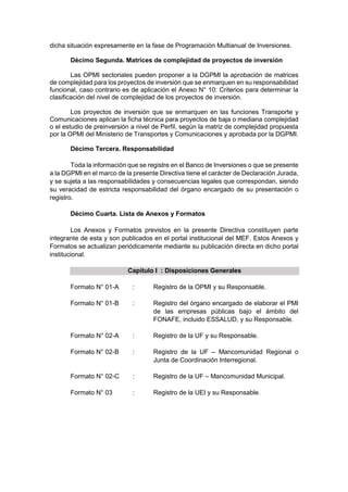 dicha situación expresamente en la fase de Programación Multianual de Inversiones.
Décimo Segunda. Matrices de complejidad de proyectos de inversión
Las OPMI sectoriales pueden proponer a la DGPMI la aprobación de matrices
de complejidad para los proyectos de inversión que se enmarquen en su responsabilidad
funcional, caso contrario es de aplicación el Anexo N° 10: Criterios para determinar la
clasificación del nivel de complejidad de los proyectos de inversión.
Los proyectos de inversión que se enmarquen en las funciones Transporte y
Comunicaciones aplican la ficha técnica para proyectos de baja o mediana complejidad
o el estudio de preinversión a nivel de Perfil, según la matriz de complejidad propuesta
por la OPMI del Ministerio de Transportes y Comunicaciones y aprobada por la DGPMI.
Décimo Tercera. Responsabilidad
Toda la información que se registre en el Banco de Inversiones o que se presente
a la DGPMI en el marco de la presente Directiva tiene el carácter de Declaración Jurada,
y se sujeta a las responsabilidades y consecuencias legales que correspondan, siendo
su veracidad de estricta responsabilidad del órgano encargado de su presentación o
registro.
Décimo Cuarta. Lista de Anexos y Formatos
Los Anexos y Formatos previstos en la presente Directiva constituyen parte
integrante de esta y son publicados en el portal institucional del MEF. Estos Anexos y
Formatos se actualizan periódicamente mediante su publicación directa en dicho portal
institucional.
Capítulo I : Disposiciones Generales
Formato N° 01-A : Registro de la OPMI y su Responsable.
Formato N° 01-B : Registro del órgano encargado de elaborar el PMI
de las empresas públicas bajo el ámbito del
FONAFE, incluido ESSALUD, y su Responsable.
Formato N° 02-A : Registro de la UF y su Responsable.
Formato N° 02-B : Registro de la UF – Mancomunidad Regional o
Junta de Coordinación Interregional.
Formato N° 02-C : Registro de la UF – Mancomunidad Municipal.
Formato N° 03 : Registro de la UEI y su Responsable.
 