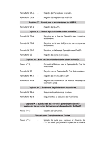 Formato N° 07-A : Registro de Proyecto de Inversión.
Formato N° 07-B : Registro de Programa de Inversión.
Capítulo IV : Registro de la aprobación de las IOARR
Formato N° 07-C : Registro de IOARR.
Capítulo V : Fase de Ejecución del Ciclo de Inversión
Formato N° 08-A : Registros en la fase de Ejecución para proyectos
de inversión.
Formato N° 08-B : Registros en la fase de Ejecución para programas
de inversión.
Formato N° 08-C : Registros en la fase de Ejecución para IOARR.
Formato N° 09 : Registro de cierre de inversión.
Capítulo VI : Fase de Funcionamiento del Ciclo de Inversión
Anexo N° 12 : Contenidos Mínimos para la Evaluación Ex Post de
inversiones.
Formato N° 10 : Registro para la Evaluación Ex Post de inversiones.
Formato N° 11-A : Registro de información de UP.
Formato N° 11-B : Registro de información de Activos Estratégicos
Esenciales (AE).
Capítulo VII : Sistema de Seguimiento de Inversiones
Formato N° 12-A : Seguimiento del cierre de brechas.
Formato N° 12-B : Seguimiento a la ejecución de inversiones.
Capítulo IX : Suscripción de convenios para la formulación y
evaluación de proyectos de inversión y/o la aprobación de IOARR
Anexo N° 13 : Modelos de Convenios.
Disposiciones Complementarias Finales
Anexo N° 14 : Modelo de Acta que contiene el Acuerdo de
Concejo Municipal para la incorporación voluntaria
 