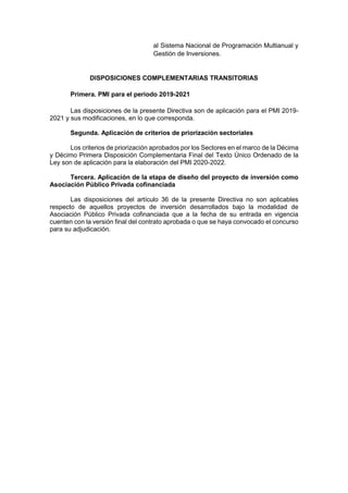 al Sistema Nacional de Programación Multianual y
Gestión de Inversiones.
DISPOSICIONES COMPLEMENTARIAS TRANSITORIAS
Primera. PMI para el periodo 2019-2021
Las disposiciones de la presente Directiva son de aplicación para el PMI 2019-
2021 y sus modificaciones, en lo que corresponda.
Segunda. Aplicación de criterios de priorización sectoriales
Los criterios de priorización aprobados por los Sectores en el marco de la Décima
y Décimo Primera Disposición Complementaria Final del Texto Único Ordenado de la
Ley son de aplicación para la elaboración del PMI 2020-2022.
Tercera. Aplicación de la etapa de diseño del proyecto de inversión como
Asociación Público Privada cofinanciada
Las disposiciones del artículo 36 de la presente Directiva no son aplicables
respecto de aquellos proyectos de inversión desarrollados bajo la modalidad de
Asociación Público Privada cofinanciada que a la fecha de su entrada en vigencia
cuenten con la versión final del contrato aprobada o que se haya convocado el concurso
para su adjudicación.
 