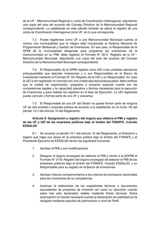 de la UF - Mancomunidad Regional o Junta de Coordinación Interregional, adjuntando
una copia del acta del acuerdo del Consejo Directivo de la Mancomunidad Regional
correspondiente. Lo establecido en este párrafo también se aplica al registro de una
Junta de Coordinación Interregional como UF, en lo que corresponda.
7.3 Puede registrarse como UF a una Mancomunidad Municipal cuando al
menos una municipalidad que la integra está incorporada al Sistema Nacional de
Programación Multianual y Gestión de Inversiones. En ese caso, el Responsable de la
OPMI de la municipalidad designada para programar las inversiones de la
mancomunidad en su PMI, debe registrar el Formato N° 02-C: Registro de la UF -
Mancomunidad Municipal, adjuntando una copia del acta del acuerdo del Consejo
Directivo de la Mancomunidad Municipal correspondiente.
7.4 El Responsable de la OPMI registra como UEI a las unidades ejecutoras
presupuestales que ejecutan inversiones y a sus Responsables en el Banco de
Inversiones mediante el Formato N° 03: Registro de la UEI y su Responsable. En caso
la UEI a ser registrada no coincida con una unidad ejecutora presupuestal, debe verificar
que la unidad de organización, programa o proyecto especial cuente con las
competencias legales y la capacidad operativa y técnica necesarias para la ejecución
de inversiones y para realizar los registros en la fase de Ejecución. La UEI registrada
puede coincidir o formar parte de una UF y viceversa.
7.5 El Responsable de una UF del Sector no puede formar parte de ninguna
UF de otra entidad o empresa pública de acuerdo a lo establecido en el inciso 18) del
párrafo 10.3 del artículo 10 del Reglamento.
Artículo 8. Designación y registro del órgano que elabora el PMI y registro
de las UF y UEI de las empresas públicas bajo el ámbito del FONAFE, incluido
ESSALUD
8.1 De acuerdo al párrafo 15.1 del artículo 15 del Reglamento, el Directorio u
órgano que haga sus veces en la empresa pública bajo el ámbito del FONAFE y el
Presidente Ejecutivo de ESSALUD tienen las siguientes funciones:
1. Aprobar el PMI y sus modificaciones.
2. Designar al órgano encargado de elaborar el PMI y remitir a la DGPMI el
Formato N° 01-B: Registro del órgano encargado de elaborar el PMI de las
empresas públicas bajo el ámbito del FONAFE, incluido ESSALUD, y su
Responsable para su registro en el Banco de Inversiones.
3. Aprobar criterios complementarios a los criterios de priorización sectoriales
para las inversiones de su competencia.
4. Autorizar la elaboración de los expedientes técnicos o documentos
equivalentes de proyectos de inversión así como su ejecución cuando
estos han sido declarados viables mediante fichas técnicas. Dicha
autorización no resulta necesaria cuando la declaración de viabilidad se ha
otorgado mediante estudios de preinversión a nivel de Perfil.
 