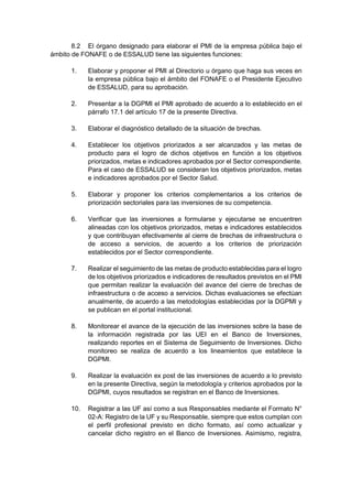 8.2 El órgano designado para elaborar el PMI de la empresa pública bajo el
ámbito de FONAFE o de ESSALUD tiene las siguientes funciones:
1. Elaborar y proponer el PMI al Directorio u órgano que haga sus veces en
la empresa pública bajo el ámbito del FONAFE o el Presidente Ejecutivo
de ESSALUD, para su aprobación.
2. Presentar a la DGPMI el PMI aprobado de acuerdo a lo establecido en el
párrafo 17.1 del artículo 17 de la presente Directiva.
3. Elaborar el diagnóstico detallado de la situación de brechas.
4. Establecer los objetivos priorizados a ser alcanzados y las metas de
producto para el logro de dichos objetivos en función a los objetivos
priorizados, metas e indicadores aprobados por el Sector correspondiente.
Para el caso de ESSALUD se consideran los objetivos priorizados, metas
e indicadores aprobados por el Sector Salud.
5. Elaborar y proponer los criterios complementarios a los criterios de
priorización sectoriales para las inversiones de su competencia.
6. Verificar que las inversiones a formularse y ejecutarse se encuentren
alineadas con los objetivos priorizados, metas e indicadores establecidos
y que contribuyan efectivamente al cierre de brechas de infraestructura o
de acceso a servicios, de acuerdo a los criterios de priorización
establecidos por el Sector correspondiente.
7. Realizar el seguimiento de las metas de producto establecidas para el logro
de los objetivos priorizados e indicadores de resultados previstos en el PMI
que permitan realizar la evaluación del avance del cierre de brechas de
infraestructura o de acceso a servicios. Dichas evaluaciones se efectúan
anualmente, de acuerdo a las metodologías establecidas por la DGPMI y
se publican en el portal institucional.
8. Monitorear el avance de la ejecución de las inversiones sobre la base de
la información registrada por las UEI en el Banco de Inversiones,
realizando reportes en el Sistema de Seguimiento de Inversiones. Dicho
monitoreo se realiza de acuerdo a los lineamientos que establece la
DGPMI.
9. Realizar la evaluación ex post de las inversiones de acuerdo a lo previsto
en la presente Directiva, según la metodología y criterios aprobados por la
DGPMI, cuyos resultados se registran en el Banco de Inversiones.
10. Registrar a las UF así como a sus Responsables mediante el Formato N°
02-A: Registro de la UF y su Responsable, siempre que estos cumplan con
el perfil profesional previsto en dicho formato, así como actualizar y
cancelar dicho registro en el Banco de Inversiones. Asimismo, registra,
 
