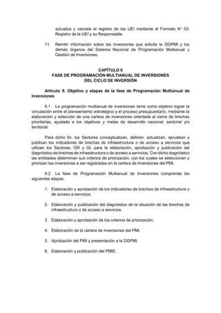 actualiza y cancela el registro de las UEI mediante el Formato N° 03:
Registro de la UEI y su Responsable.
11. Remitir información sobre las inversiones que solicite la DGPMI y los
demás órganos del Sistema Nacional de Programación Multianual y
Gestión de Inversiones.
CAPÍTULO II
FASE DE PROGRAMACIÓN MULTIANUAL DE INVERSIONES
DEL CICLO DE INVERSIÓN
Artículo 9. Objetivo y etapas de la fase de Programación Multianual de
Inversiones
9.1 La programación multianual de inversiones tiene como objetivo lograr la
vinculación entre el planeamiento estratégico y el proceso presupuestario, mediante la
elaboración y selección de una cartera de inversiones orientada al cierre de brechas
prioritarias, ajustada a los objetivos y metas de desarrollo nacional, sectorial y/o
territorial.
Para dicho fin, los Sectores conceptualizan, definen, actualizan, aprueban y
publican los indicadores de brechas de infraestructura o de acceso a servicios que
utilizan los Sectores, GR y GL para la elaboración, aprobación y publicación del
diagnóstico de brechas de infraestructura o de acceso a servicios. Con dicho diagnóstico
las entidades determinan sus criterios de priorización, con los cuales se seleccionan y
priorizan las inversiones a ser registradas en la cartera de inversiones del PMI.
9.2 La fase de Programación Multianual de Inversiones comprende las
siguientes etapas:
1. Elaboración y aprobación de los indicadores de brechas de infraestructura o
de acceso a servicios.
2. Elaboración y publicación del diagnóstico de la situación de las brechas de
infraestructura o de acceso a servicios.
3. Elaboración y aprobación de los criterios de priorización.
4. Elaboración de la cartera de inversiones del PMI.
5. Aprobación del PMI y presentación a la DGPMI.
6. Elaboración y publicación del PMIE.
 