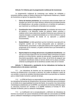 Artículo 10. Criterios para la programación multianual de inversiones
La programación multianual de inversiones que realizan las entidades y
empresas públicas sujetas al Sistema Nacional de Programación Multianual y Gestión
de Inversiones se rige por los siguientes criterios:
1. Cierre de brechas prioritarias: las inversiones seleccionadas deben ser
aquellas que cierren con mayor eficacia y eficiencia las principales brechas
de infraestructura o de acceso a servicios en un territorio en particular y
que maximicen su contribución al bienestar de la sociedad.
2. Coordinación intra e intergubernamental: las entidades del mismo nivel
de gobierno o de diferentes niveles de gobierno deben coordinar y
cooperar entre sí para seleccionar aquellas inversiones que produzcan las
mayores sinergias o complementariedades en un mismo territorio o que se
aprovechen economías de escala en su ejecución y posterior
funcionamiento.
3. Sostenibilidad: se debe garantizar que las inversiones cuya ejecución se
programe cuenten con un futuro presupuesto para su operación y
mantenimiento, procurando un adecuado balance entre el gasto de capital
programado de la inversión y el gasto corriente futuro que demandará su
funcionamiento.
4. Oportunidad en la entrega del servicio a la población beneficiaria: una
vez que se inicie la ejecución de una inversión debe culminarse en el plazo
previsto en la ficha técnica, estudio de preinversión, expediente técnico o
documento equivalente, según sea el caso, de tal forma de asegurar que
la población beneficiaria reciba el servicio dentro de los plazos previstos,
evitando la postergación de los beneficios sociales netos de la inversión.
Artículo 11. Elaboración y aprobación de los indicadores de brechas de
infraestructura o de acceso a servicios
11.1 Los indicadores de brechas son las expresiones cuantitativas de las
brechas de infraestructura o de acceso a servicios, los cuales se elaboran a partir de
una variable o conjunto de variables interrelacionadas entre sí que permiten su medición
para un determinado momento o periodo de tiempo.
11.2 La OPMI del Sector es responsable de conceptualizar, definir y actualizar
los indicadores de brechas de infraestructura o de acceso a servicios que se enmarquen
en el ámbito de la responsabilidad funcional del Sector, de acuerdo a los instrumentos
metodológicos establecidos por la DGPMI. Los indicadores de brechas definidos según
su estructura funcional son remitidos a la DGPMI mediante el Formato N° 04-A:
Indicador de Brecha, para su validación metodológica.
11.3 La modificación de la conceptualización y definición de indicadores de
brechas o la inclusión de nuevos indicadores también debe ser comunicada a la DGPMI
para su validación metodológica correspondiente en el plazo establecido en el Anexo N°
 