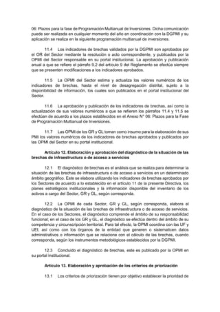 06: Plazos para la fase de Programación Multianual de Inversiones. Dicha comunicación
puede ser realizada en cualquier momento del año en coordinación con la DGPMI y su
aplicación se realiza en la siguiente programación multianual de inversiones.
11.4 Los indicadores de brechas validados por la DGPMI son aprobados por
el OR del Sector mediante la resolución o acto correspondiente, y publicados por la
OPMI del Sector responsable en su portal institucional. La aprobación y publicación
anual a que se refiere el párrafo 9.2 del artículo 9 del Reglamento se efectúa siempre
que se presenten modificaciones a los indicadores aprobados.
11.5 La OPMI del Sector estima y actualiza los valores numéricos de los
indicadores de brechas, hasta el nivel de desagregación distrital, sujeto a la
disponibilidad de información, los cuales son publicados en el portal institucional del
Sector.
11.6 La aprobación y publicación de los indicadores de brechas, así como la
actualización de sus valores numéricos a que se refieren los párrafos 11.4 y 11.5 se
efectúan de acuerdo a los plazos establecidos en el Anexo N° 06: Plazos para la Fase
de Programación Multianual de Inversiones.
11.7 Las OPMI de los GR y GL toman como insumo para la elaboración de sus
PMI los valores numéricos de los indicadores de brechas aprobados y publicados por
las OPMI del Sector en su portal institucional.
Artículo 12. Elaboración y aprobación del diagnóstico de la situación de las
brechas de infraestructura o de acceso a servicios
12.1 El diagnóstico de brechas es el análisis que se realiza para determinar la
situación de las brechas de infraestructura o de acceso a servicios en un determinado
ámbito geográfico. Este se elabora utilizando los indicadores de brechas aprobados por
los Sectores de acuerdo a lo establecido en el artículo 11 de la presente Directiva, los
planes estratégicos institucionales y la información disponible del inventario de los
activos a cargo del Sector, GR y GL, según corresponda.
12.2 La OPMI de cada Sector, GR y GL, según corresponda, elabora el
diagnóstico de la situación de las brechas de infraestructura o de acceso de servicios.
En el caso de los Sectores, el diagnóstico comprende el ámbito de su responsabilidad
funcional; en el caso de los GR y GL, el diagnóstico se efectúa dentro del ámbito de su
competencia y circunscripción territorial. Para tal efecto, la OPMI coordina con las UF y
UEI, así como con los órganos de la entidad que generen o sistematicen datos
administrativos o información que se relacione con el cálculo de las brechas, cuando
corresponda, según los instrumentos metodológicos establecidos por la DGPMI.
12.3 Concluido el diagnóstico de brechas, este es publicado por la OPMI en
su portal institucional.
Artículo 13. Elaboración y aprobación de los criterios de priorización
13.1 Los criterios de priorización tienen por objetivo establecer la prioridad de
 