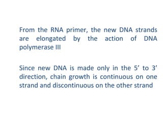 From the RNA primer, the new DNA strands
are elongated by the action of DNA
polymerase III
Since new DNA is made only in the 5’ to 3’
direction, chain growth is continuous on one
strand and discontinuous on the other strand
 