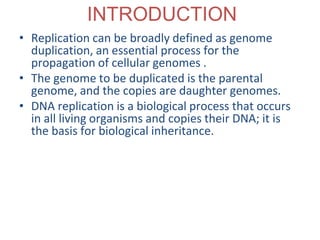 INTRODUCTION
• Replication can be broadly defined as genome
duplication, an essential process for the
propagation of cellular genomes .
• The genome to be duplicated is the parental
genome, and the copies are daughter genomes.
• DNA replication is a biological process that occurs
in all living organisms and copies their DNA; it is
the basis for biological inheritance.
 