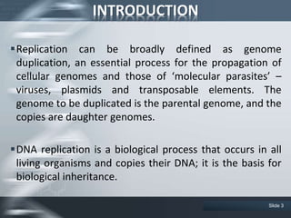 INTRODUCTION
Replication can be broadly defined as genome
duplication, an essential process for the propagation of
cellular genomes and those of ‘molecular parasites’ –
viruses, plasmids and transposable elements. The
genome to be duplicated is the parental genome, and the
copies are daughter genomes.
DNA replication is a biological process that occurs in all
living organisms and copies their DNA; it is the basis for
biological inheritance.
Slide 3
 